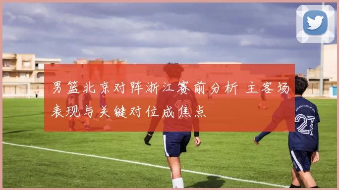 男篮北京对阵浙江赛前分析 主客场表现与关键对位成焦点