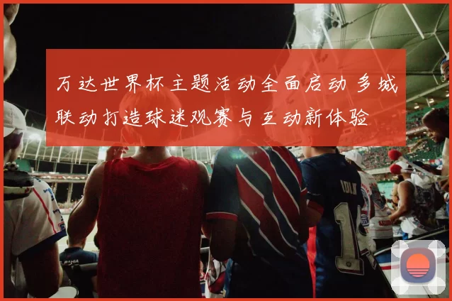 万达世界杯主题活动全面启动 多城联动打造球迷观赛与互动新体验