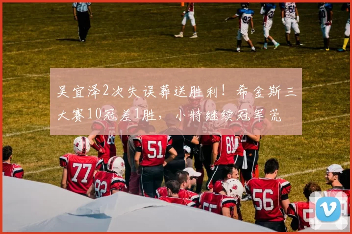 吴宜泽2次失误葬送胜利!希金斯三大赛10冠差1胜,小特继续冠军荒