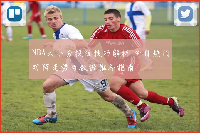 NBA大小分投注技巧解析 今日热门对阵走势与数据推荐指南
