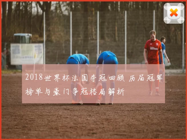 2018世界杯法国夺冠回顾 历届冠军榜单与豪门争冠格局解析