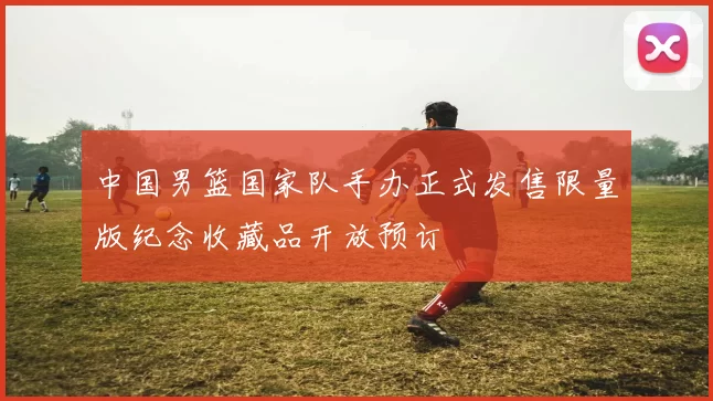 中国男篮国家队手办正式发售限量版纪念收藏品开放预订