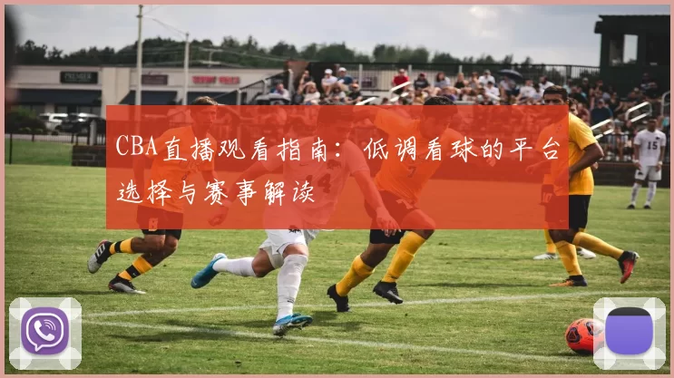 CBA直播观看指南：低调看球的平台选择与赛事解读