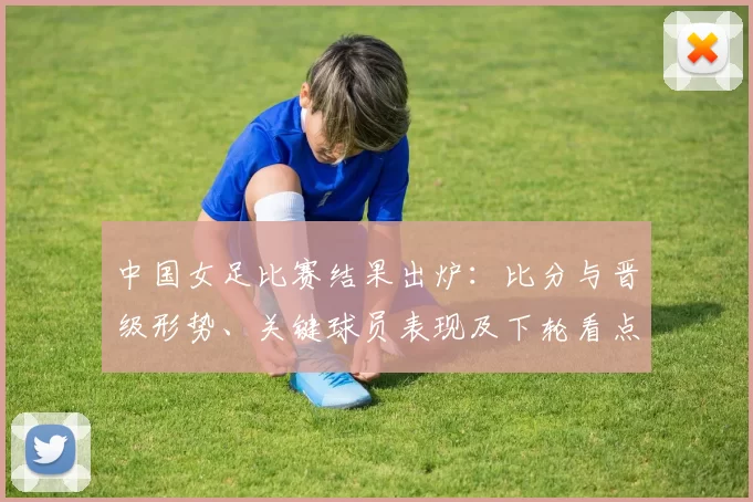 中国女足比赛结果出炉:比分与晋级形势、关键球员表现及下轮看点