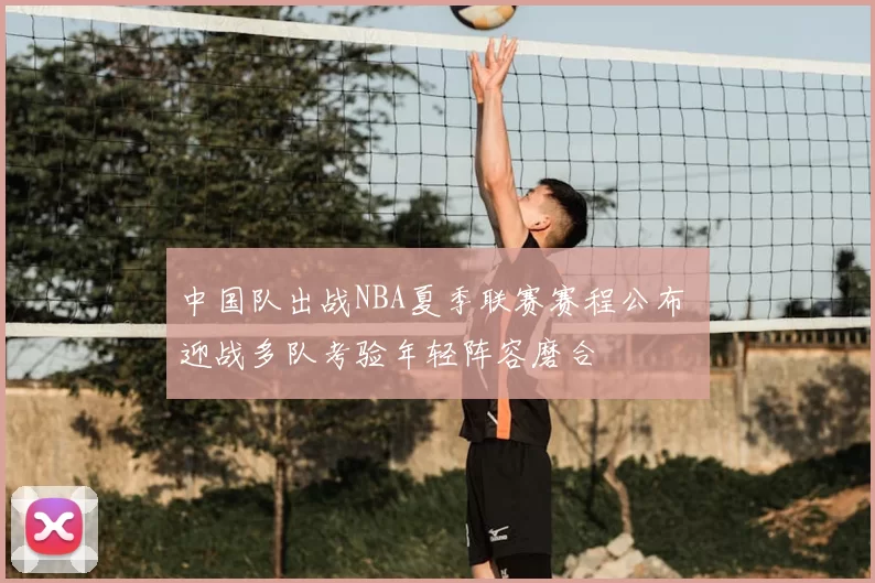 中国队出战NBA夏季联赛赛程公布 迎战多队考验年轻阵容磨合