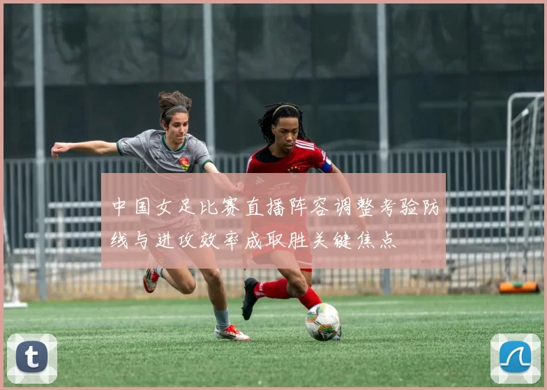 中国女足比赛直播阵容调整考验防线与进攻效率成取胜关键焦点